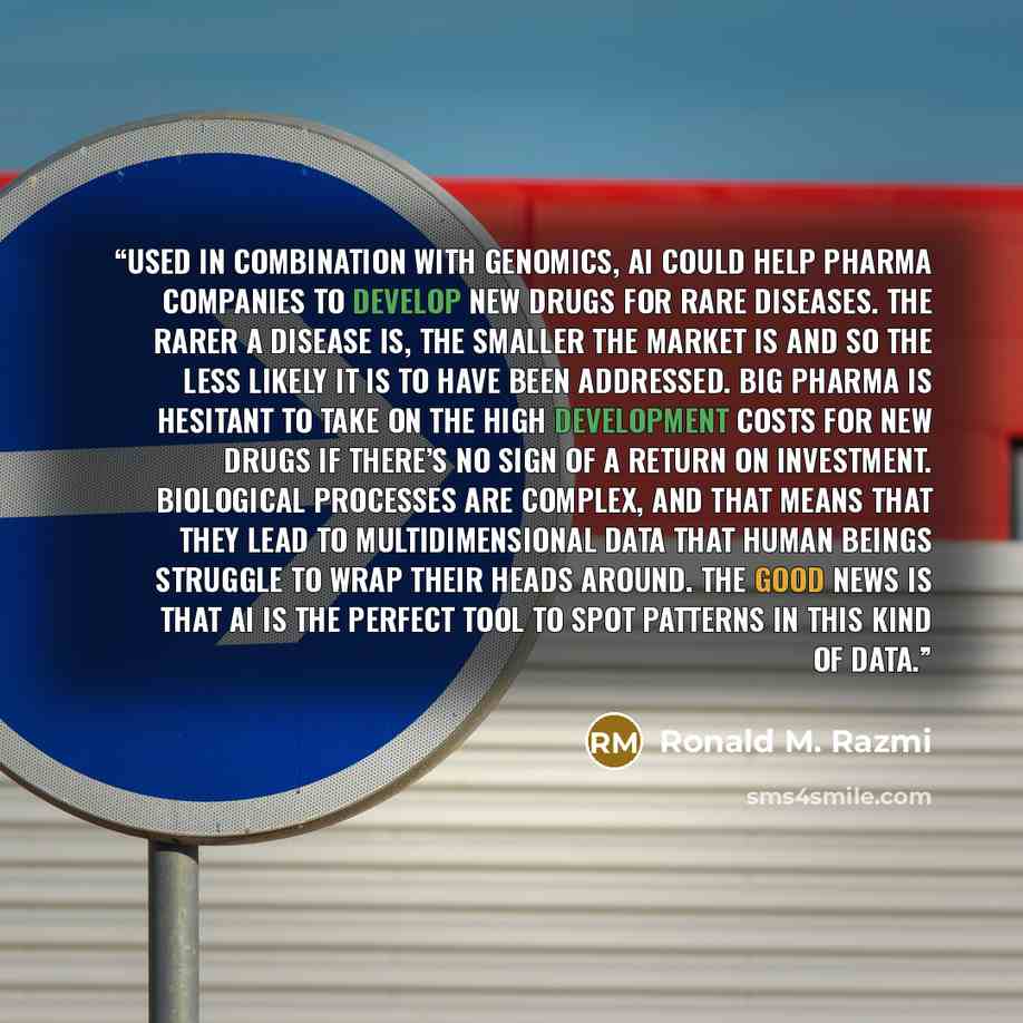 “Used in combination with genomics, AI could help pharma companies to develop new drugs for rare diseases. The rarer a disease is, the smaller the market is and so the less likely it is to have been addressed. Big pharma is hesitant to take on the high development costs for new drugs if there’s no…” quote by Ronald M. Razmi