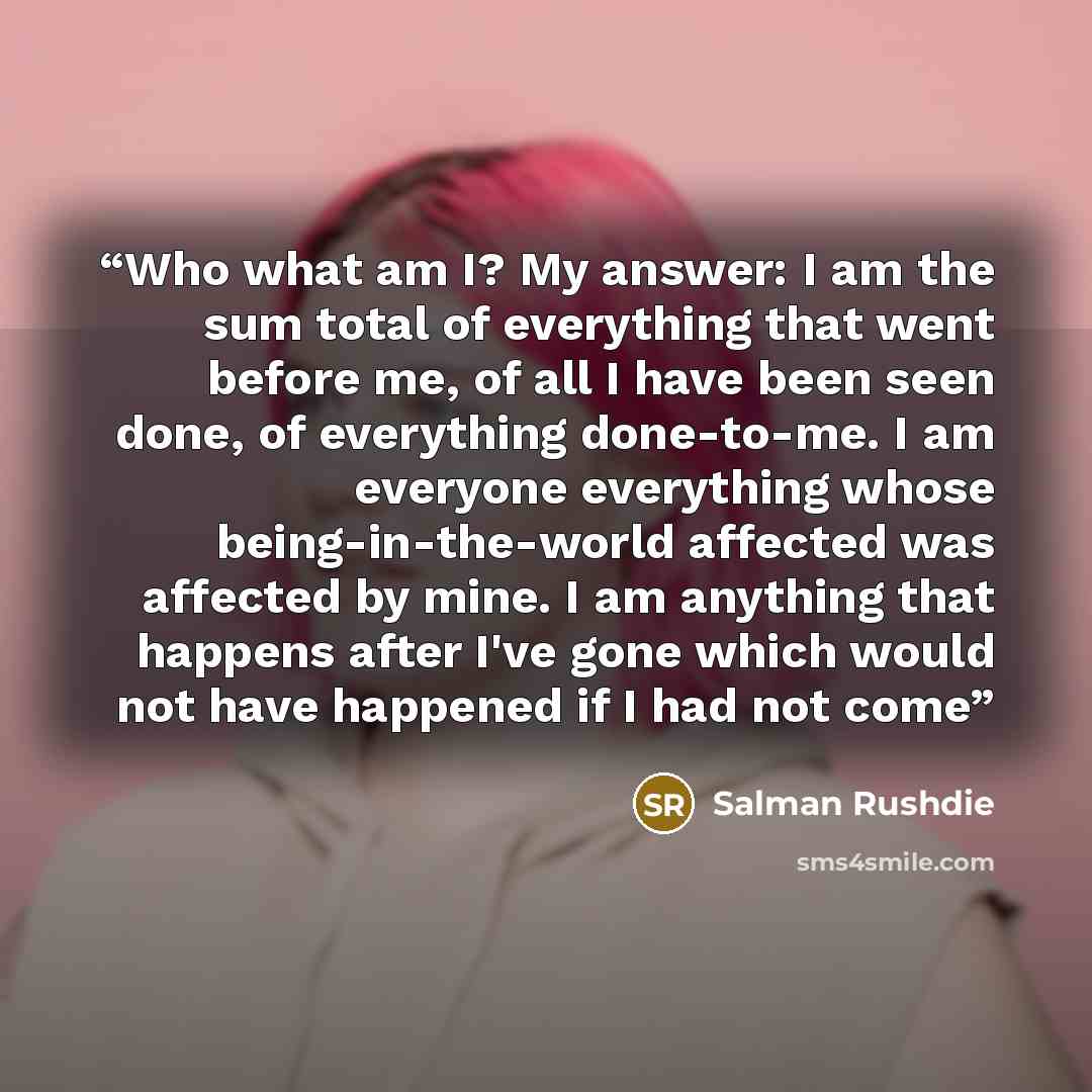 “Who what am I? My answer: I am the sum total of everything that went before me, of all I have been seen done, of everything done-to-me. I am everyone everything whose being-in-the-world affected was affected by mine. I am anything that happens after I've gone which would not have happened if I had…” quote by Salman Rushdie