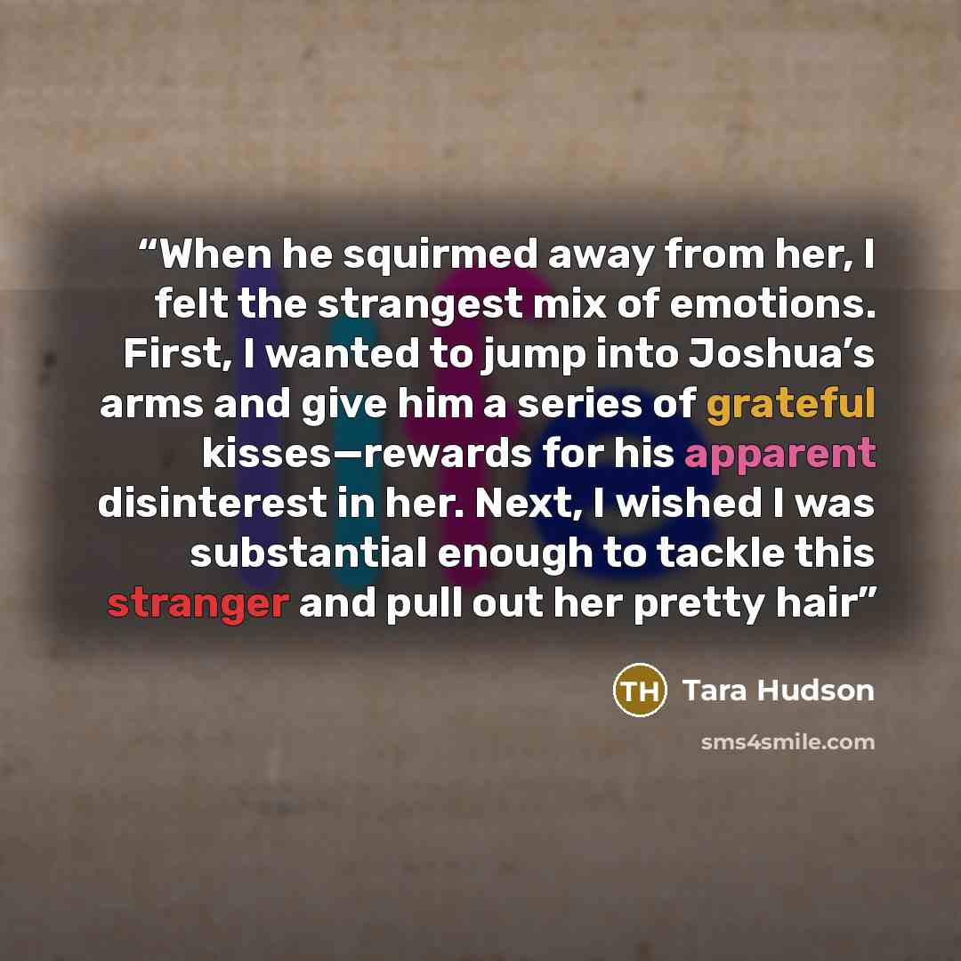 “When he squirmed away from her, I felt the strangest mix of emotions. First, I wanted to jump into Joshua’s arms and give him a series of grateful kisses—rewards for his apparent disinterest in her. Next, I wished I was substantial enough to tackle this stranger and pull out her pretty hair” quote by Tara Hudson