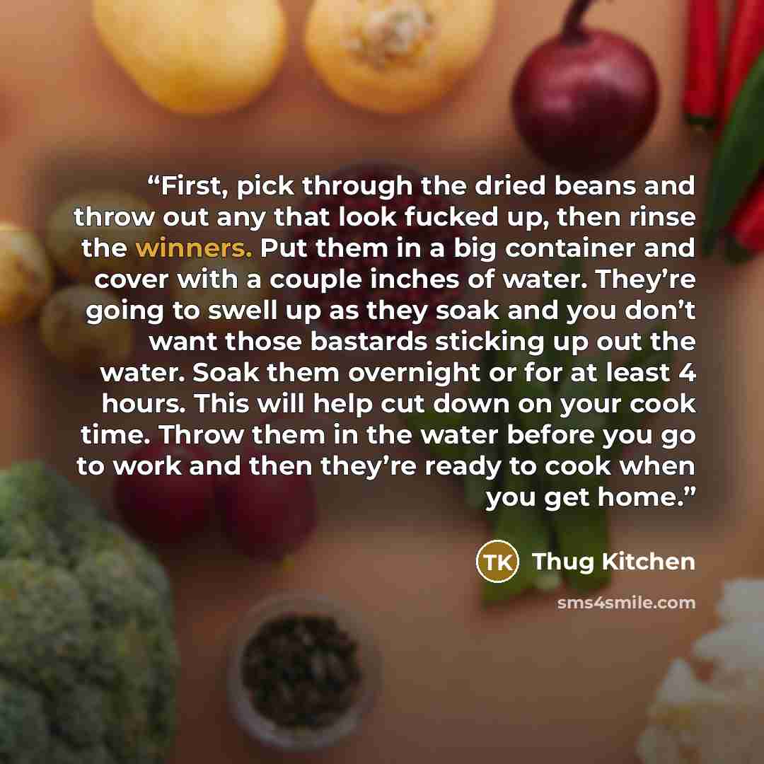 “First, pick through the dried beans and throw out any that look fucked up, then rinse the winners. Put them in a big container and cover with a couple inches of water. They’re going to swell up as they soak and you don’t want those bastards sticking up out the water. Soak them overnight or for at…” quote by Thug Kitchen