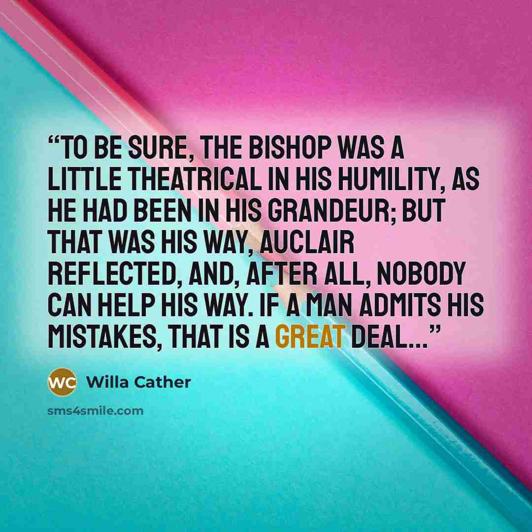 “To be sure, the Bishop was a little theatrical in his humility, as he had been in his grandeur; but that was his way, Auclair reflected, and, after all, nobody can help his way. If a man admits his mistakes, that is a great deal...” quote by Willa Cather