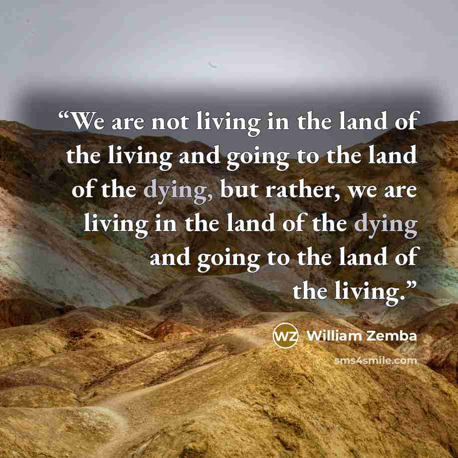 “We are not living in the land of the living and going to the land of the dying, but rather, we are living in the land of the dying and going to the land of the living.” quote by William Zemba