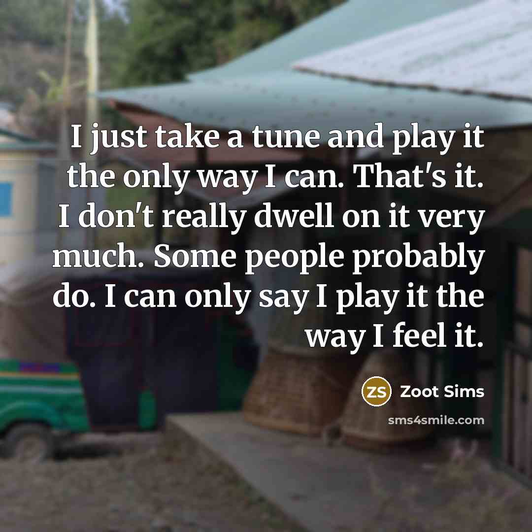 “I just take a tune and play it the only way I can. That's it. I don't really dwell on it very much. Some people probably do. I can only say I play it the way I feel it.” quote by Zoot Sims