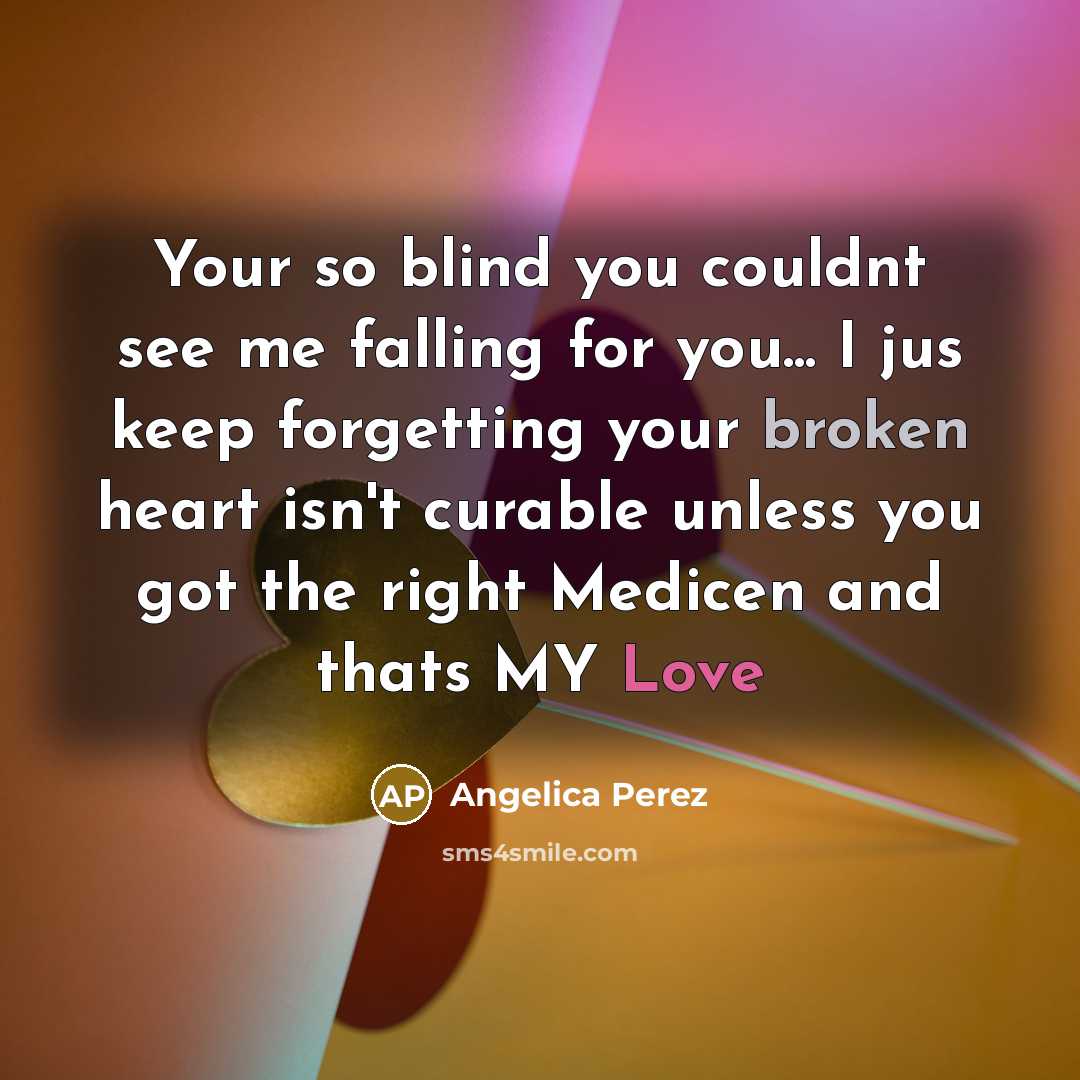 “Your so blind you couldnt see me falling for you... I jus keep forgetting your broken heart isn't curable unless you got the right Medicen and thats MY Love” quote by Angelica Perez