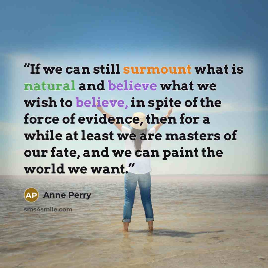 “If we can still surmount what is natural and believe what we wish to believe, in spite of the force of evidence, then for a while at least we are masters of our fate, and we can paint the world we want.” quote by Anne Perry