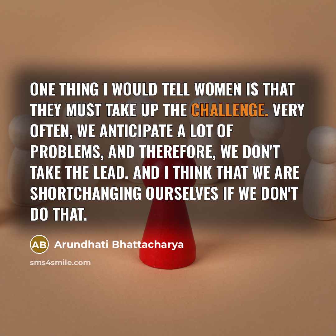 “One thing I would tell women is that they must take up the challenge. Very often, we anticipate a lot of problems, and therefore, we don't take the lead. And I think that we are shortchanging ourselves if we don't do that.” quote by Arundhati Bhattacharya