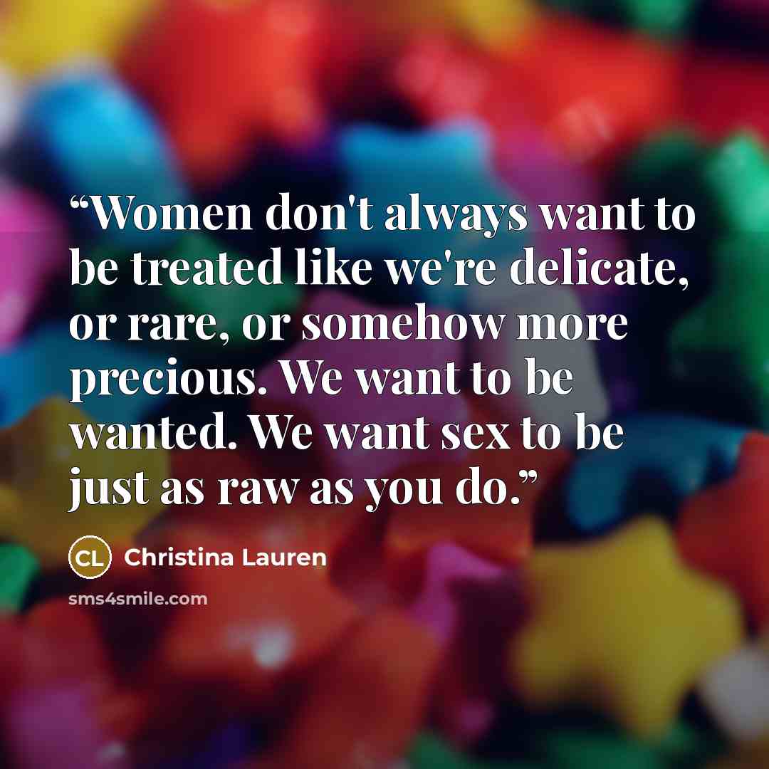 “Women don't always want to be treated like we're delicate, or rare, or somehow more precious. We want to be wanted. We want sex to be just as raw as you do.” quote by Christina Lauren