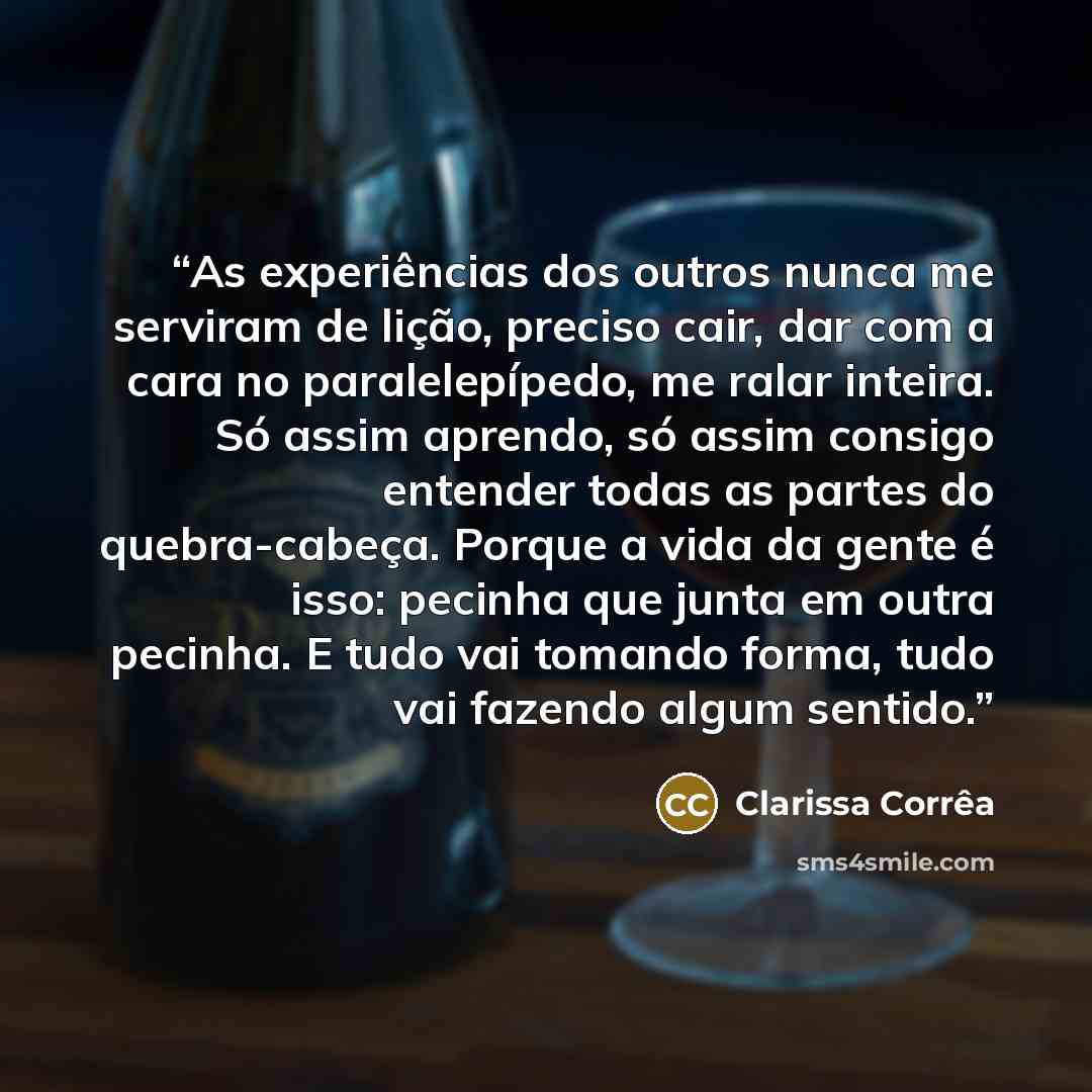 “As experiências dos outros nunca me serviram de lição, preciso cair, dar com a cara no paralelepípedo, me ralar inteira. Só assim aprendo, só assim consigo entender todas as partes do quebra-cabeça. Porque a vida da gente é isso: pecinha que junta em outra pecinha. E tudo vai tomando forma, tudo…” quote by Clarissa Corrêa