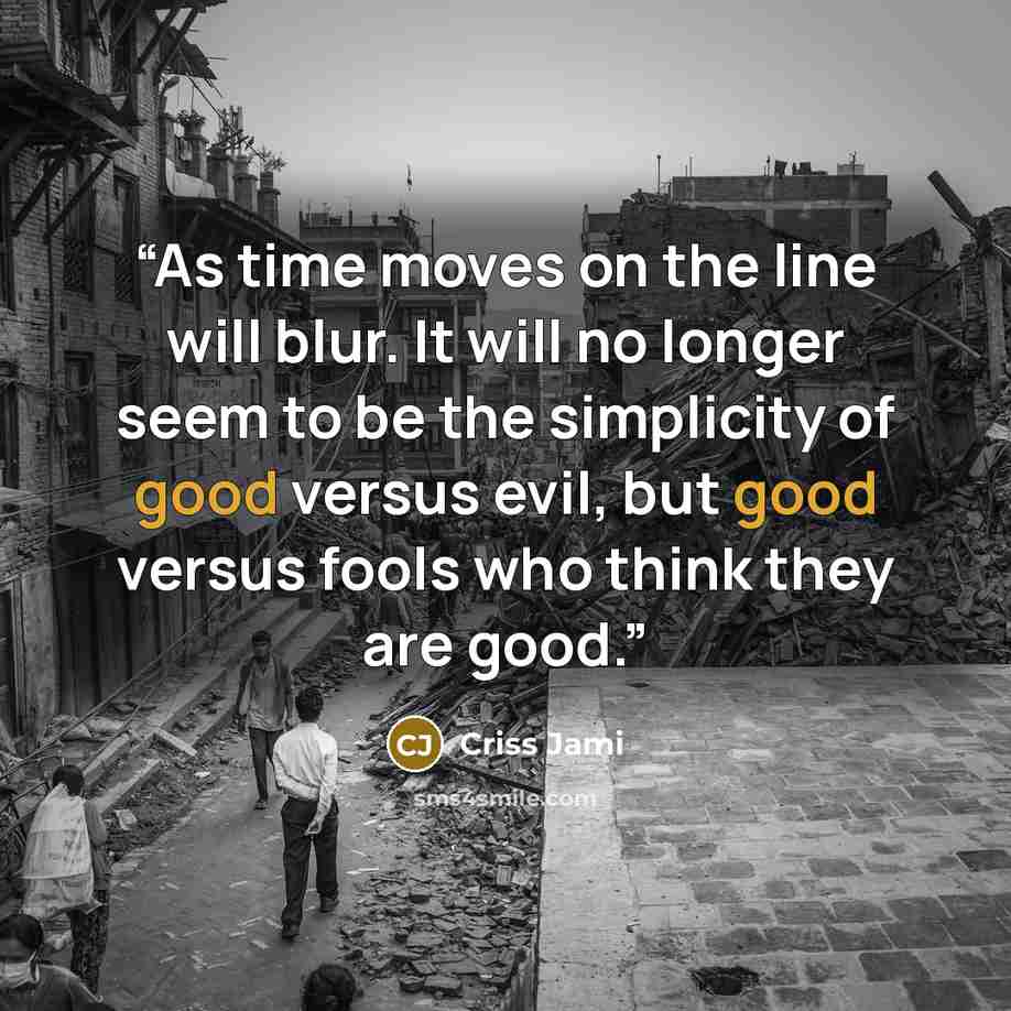 “As time moves on the line will blur. It will no longer seem to be the simplicity of good versus evil, but good versus fools who think they are good.” quote by Criss Jami