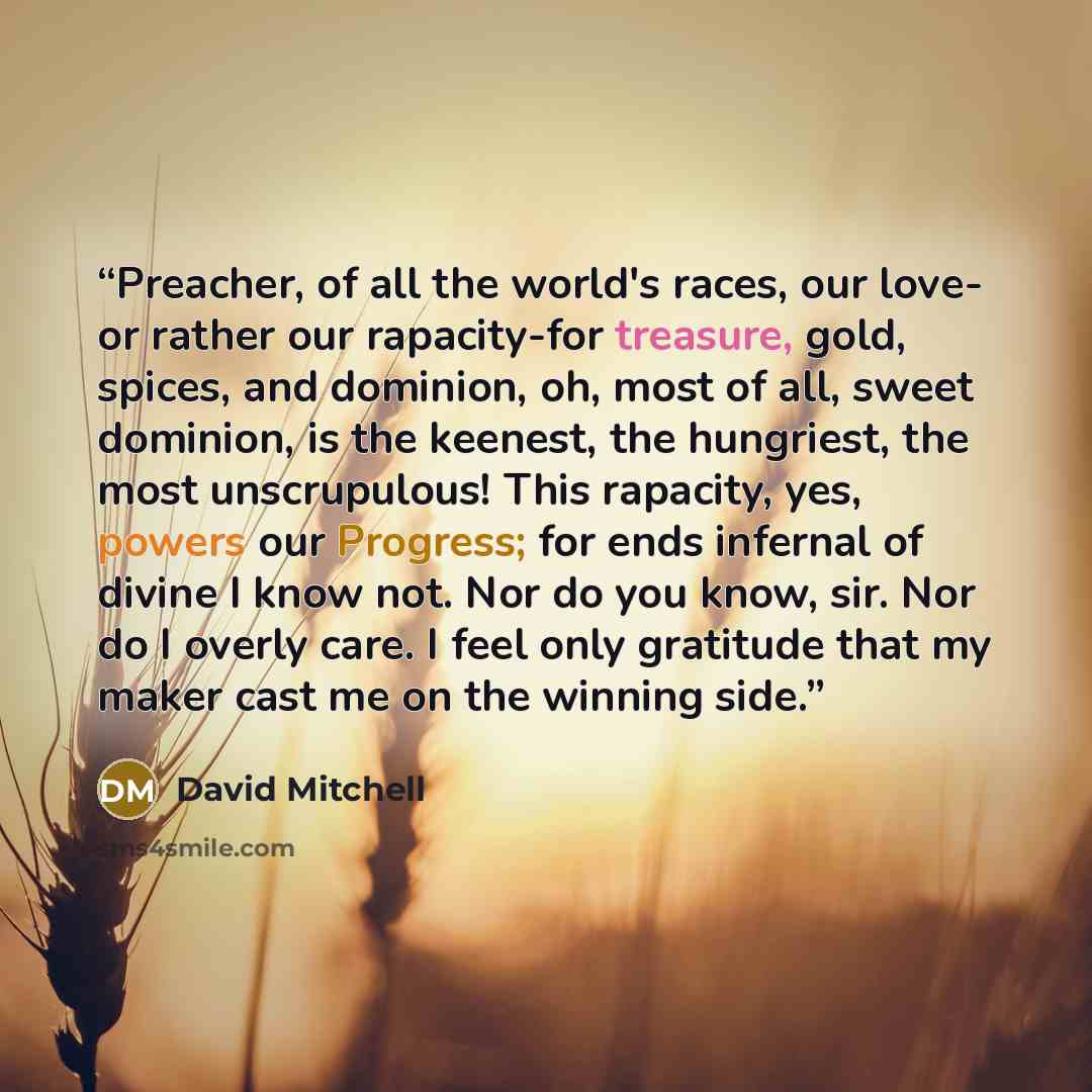 “Preacher, of all the world's races, our love- or rather our rapacity-for treasure, gold, spices, and dominion, oh, most of all, sweet dominion, is the keenest, the hungriest, the most unscrupulous! This rapacity, yes, powers our Progress; for ends infernal of divine I know not. Nor do you know…” quote by David Mitchell