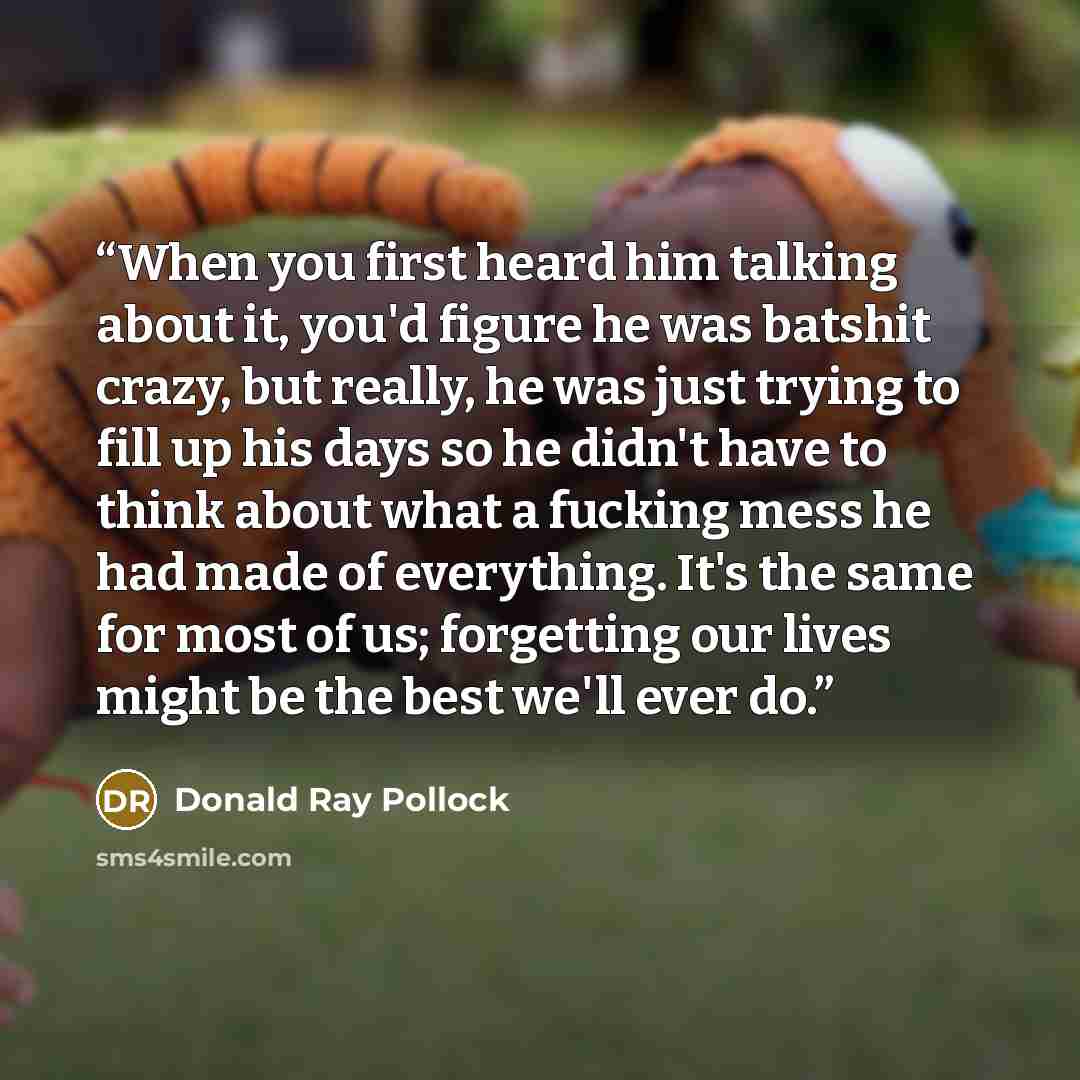“When you first heard him talking about it, you'd figure he was batshit crazy, but really, he was just trying to fill up his days so he didn't have to think about what a fucking mess he had made of everything. It's the same for most of us; forgetting our lives might be the best we'll ever do.” quote by Donald Ray Pollock