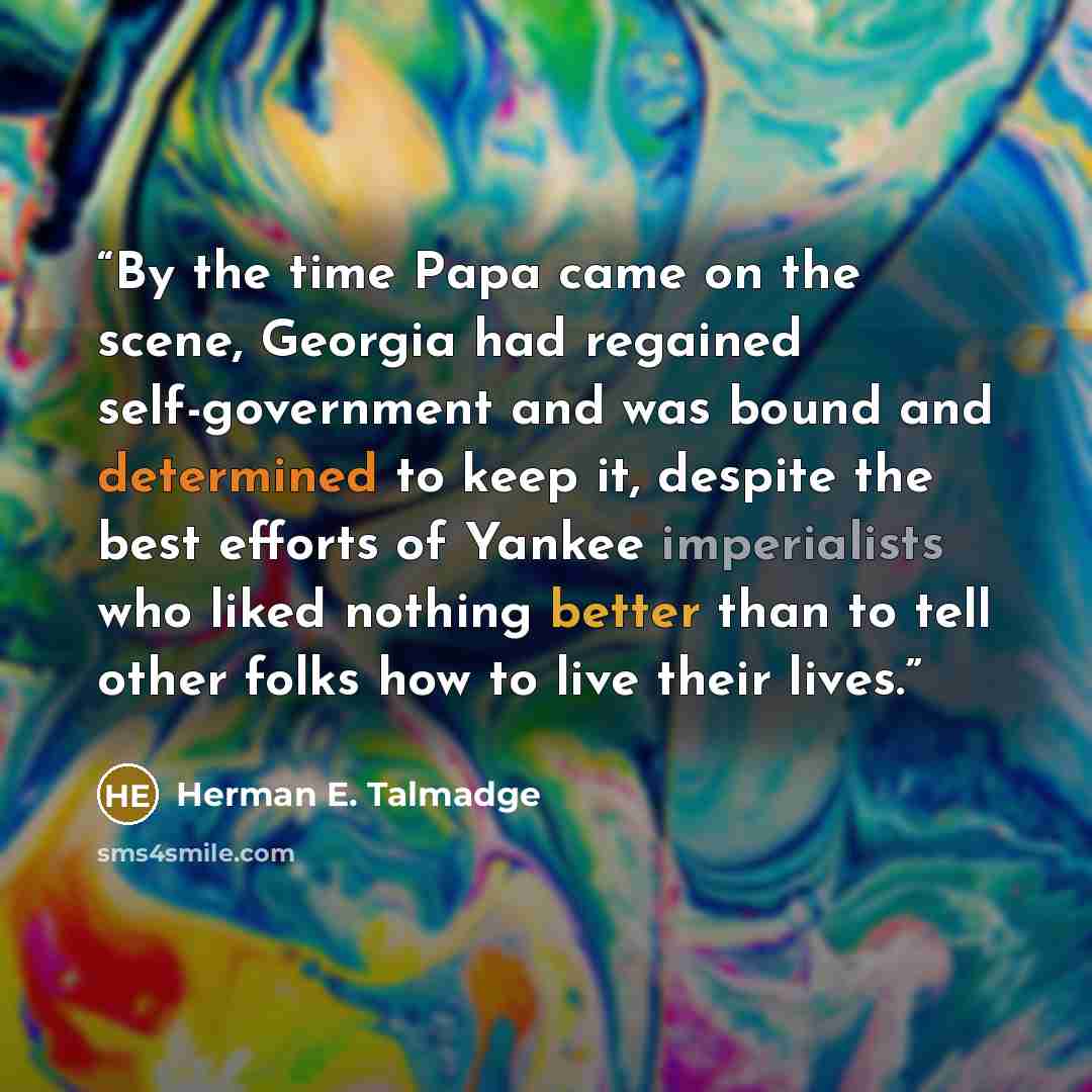 “By the time Papa came on the scene, Georgia had regained self-government and was bound and determined to keep it, despite the best efforts of Yankee imperialists who liked nothing better than to tell other folks how to live their lives.” quote by Herman E. Talmadge
