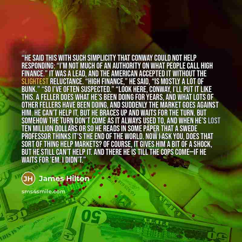 “He said this with such simplicity that Conway could not help responding: “I’m not much of an authority on what people call high finance.” It was a lead, and the American accepted it without the slightest reluctance. “High finance,” he said, “is mostly a lot of bunk.” “So I’ve often suspected.”…” quote by James Hilton