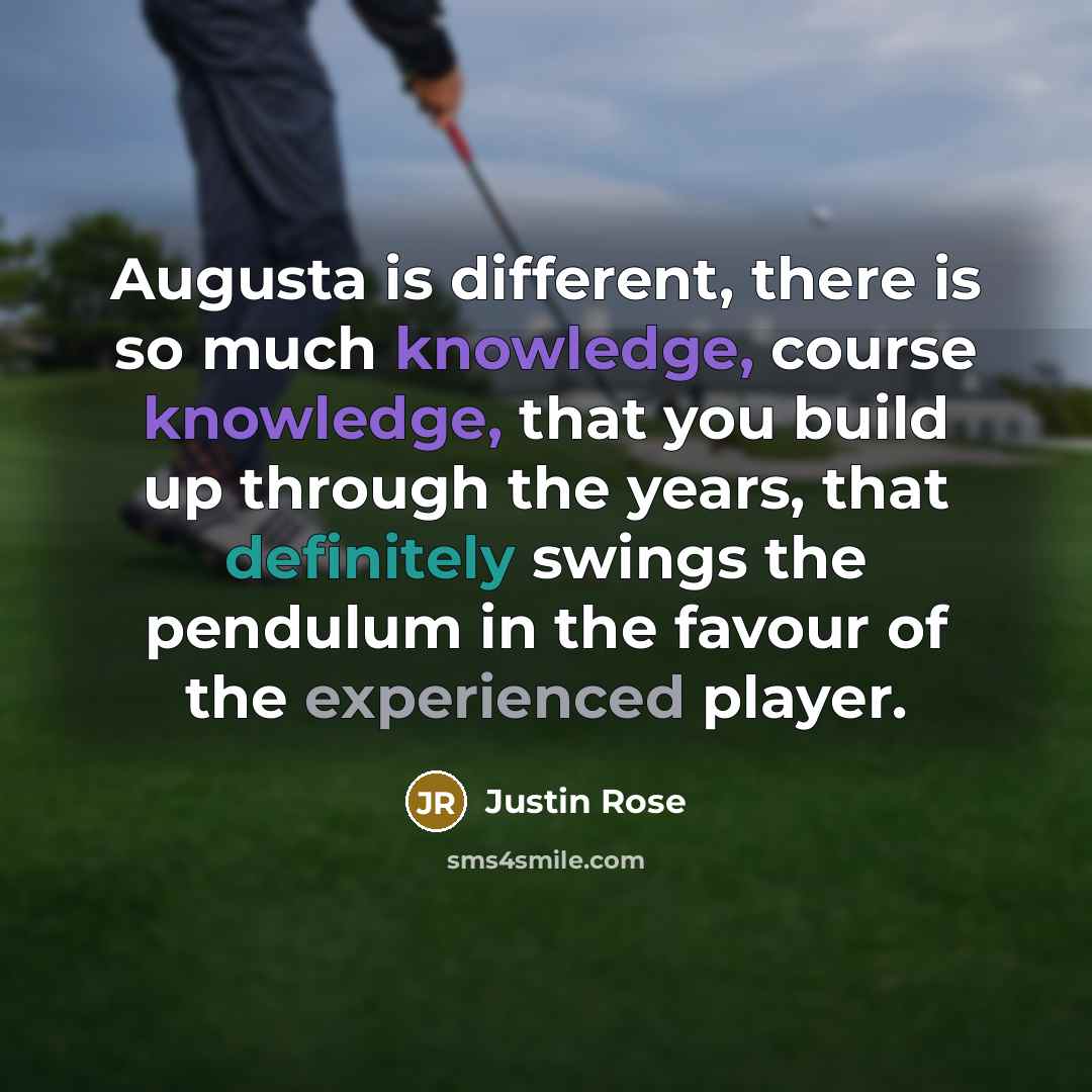 “Augusta is different, there is so much knowledge, course knowledge, that you build up through the years, that definitely swings the pendulum in the favour of the experienced player.” quote by Justin Rose
