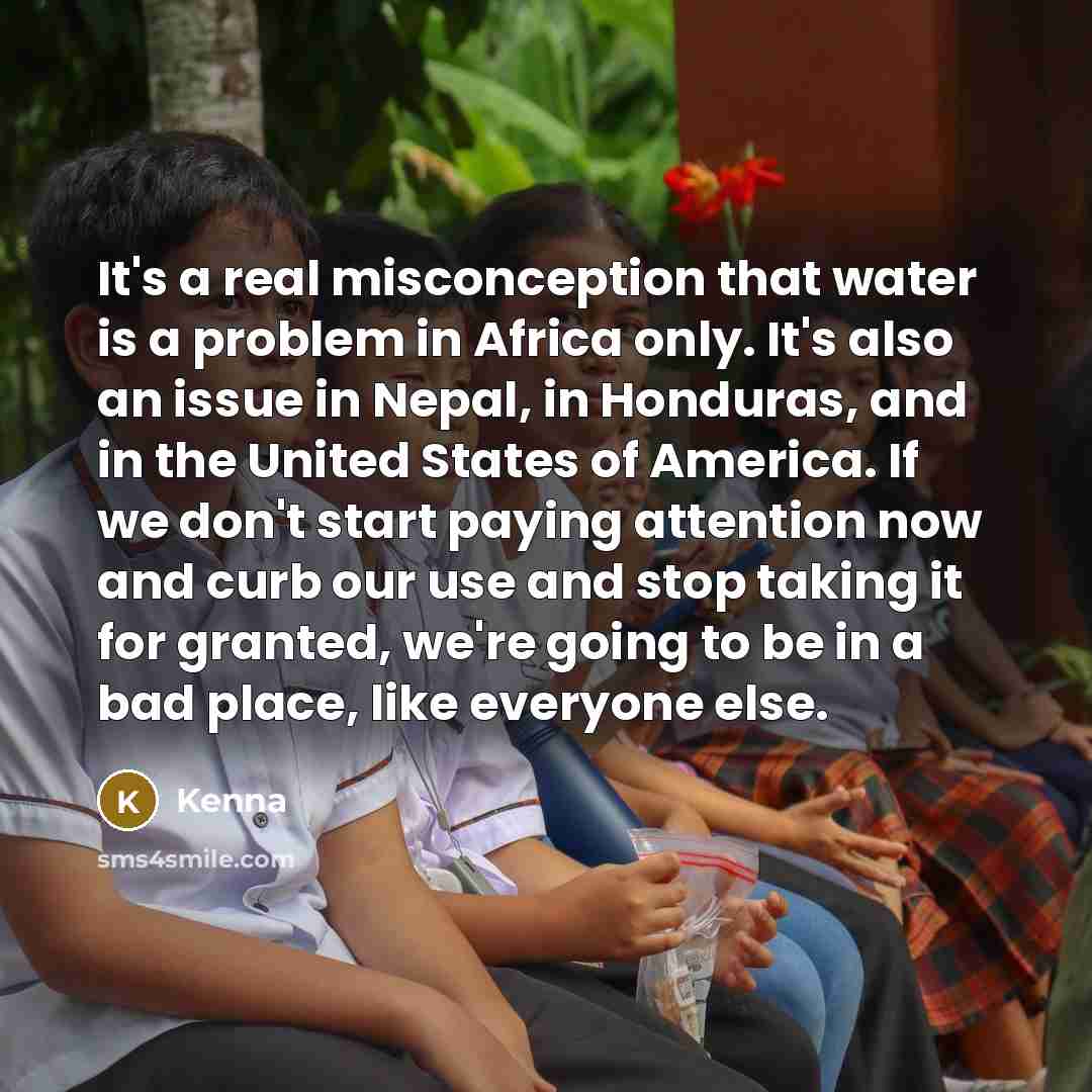 “It's a real misconception that water is a problem in Africa only. It's also an issue in Nepal, in Honduras, and in the United States of America. If we don't start paying attention now and curb our use and stop taking it for granted, we're going to be in a bad place, like everyone else.” quote by Kenna