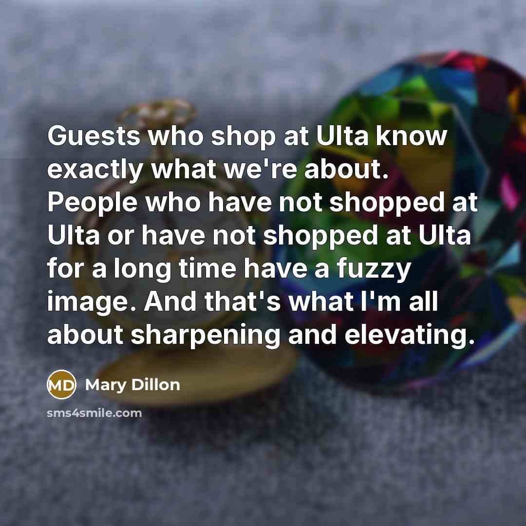 “Guests who shop at Ulta know exactly what we're about. People who have not shopped at Ulta or have not shopped at Ulta for a long time have a fuzzy image. And that's what I'm all about sharpening and elevating.” quote by Mary Dillon