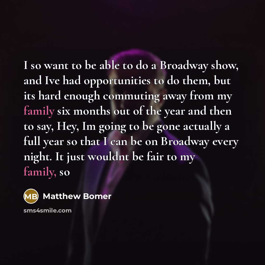 “I so want to be able to do a Broadway show, and Ive had opportunities to do them, but its hard enough commuting away from my family six months out of the year and then to say, Hey, Im going to be gone actually a full year so that I can be on Broadway every night. It just wouldnt be fair to my…” quote by Matthew Bomer