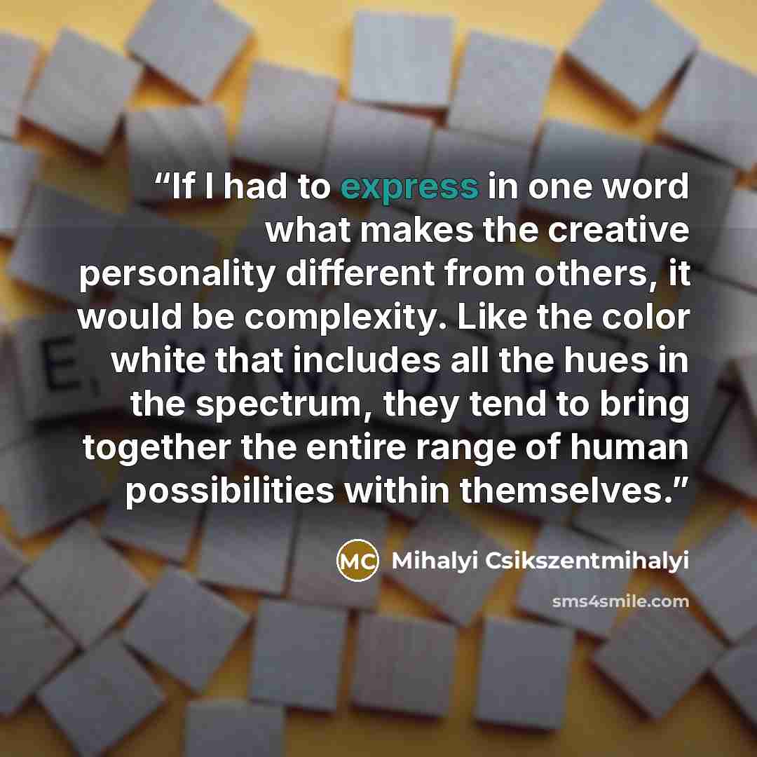 “If I had to express in one word what makes the creative personality different from others, it would be complexity. Like the color white that includes all the hues in the spectrum, they tend to bring together the entire range of human possibilities within themselves.” quote by Mihalyi Csikszentmihalyi