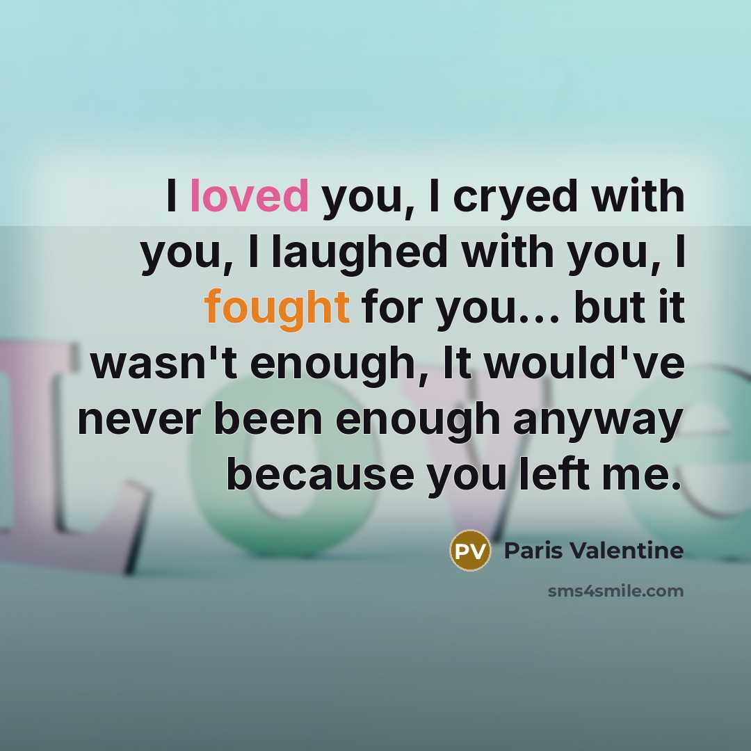 “I loved you, I cryed with you, I laughed with you, I fought for you... but it wasn't enough, It would've never been enough anyway because you left me.” quote by Paris Valentine