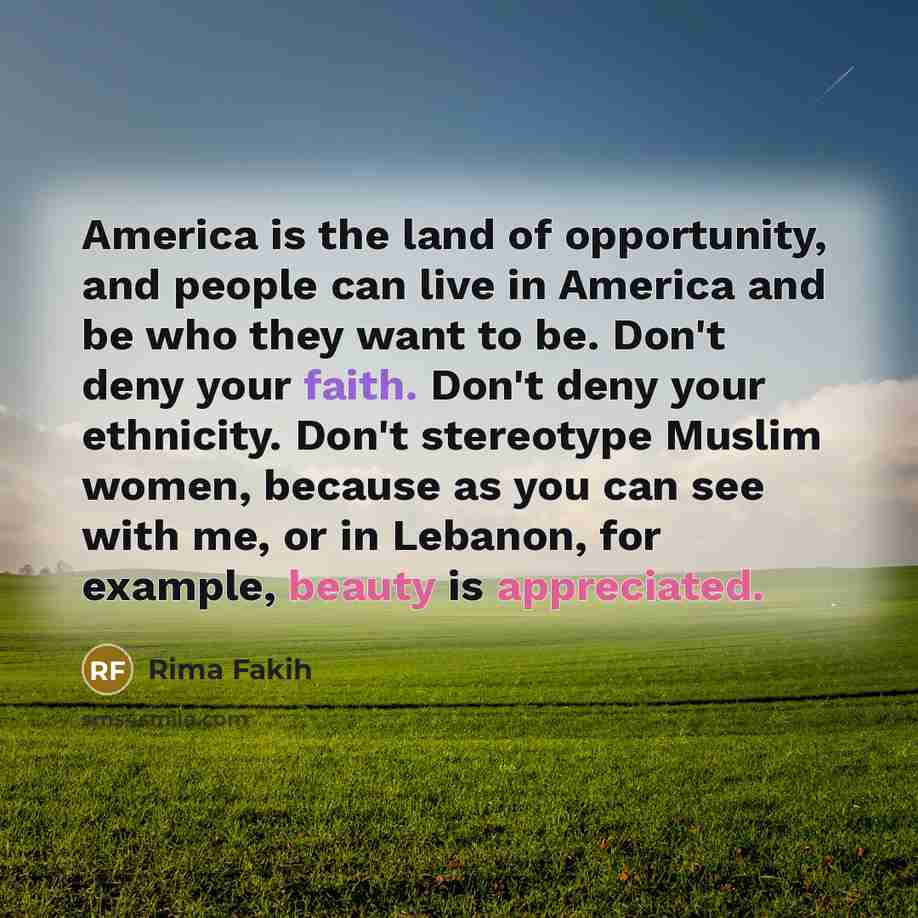 “America is the land of opportunity, and people can live in America and be who they want to be. Don't deny your faith. Don't deny your ethnicity. Don't stereotype Muslim women, because as you can see with me, or in Lebanon, for example, beauty is appreciated.” quote by Rima Fakih