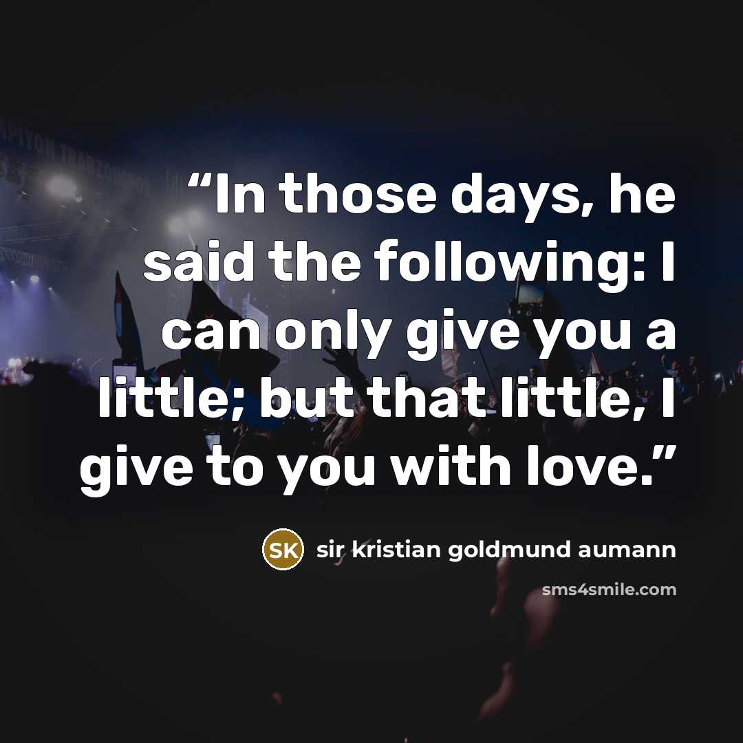 “In those days, he said the following: I can only give you a little; but that little, I give to you with love.” quote by sir kristian goldmund aumann