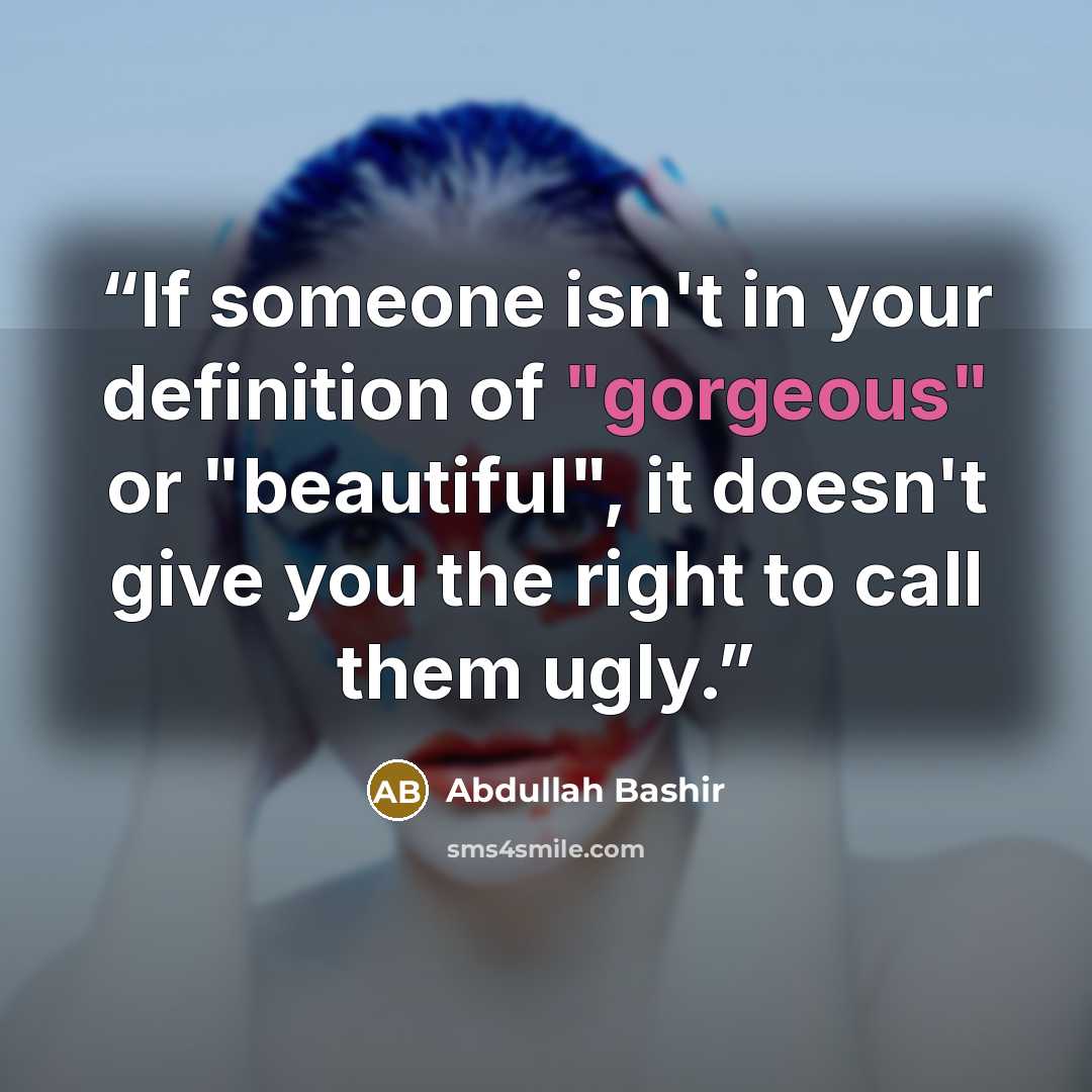 “If someone isn't in your definition of "gorgeous" or "beautiful", it doesn't give you the right to call them ugly.” quote by Abdullah Bashir
