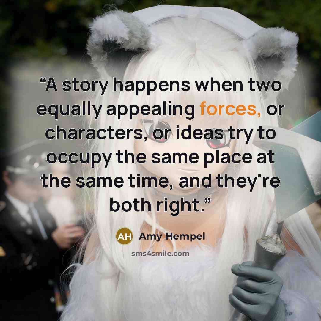 “A story happens when two equally appealing forces, or characters, or ideas try to occupy the same place at the same time, and they're both right.” quote by Amy Hempel