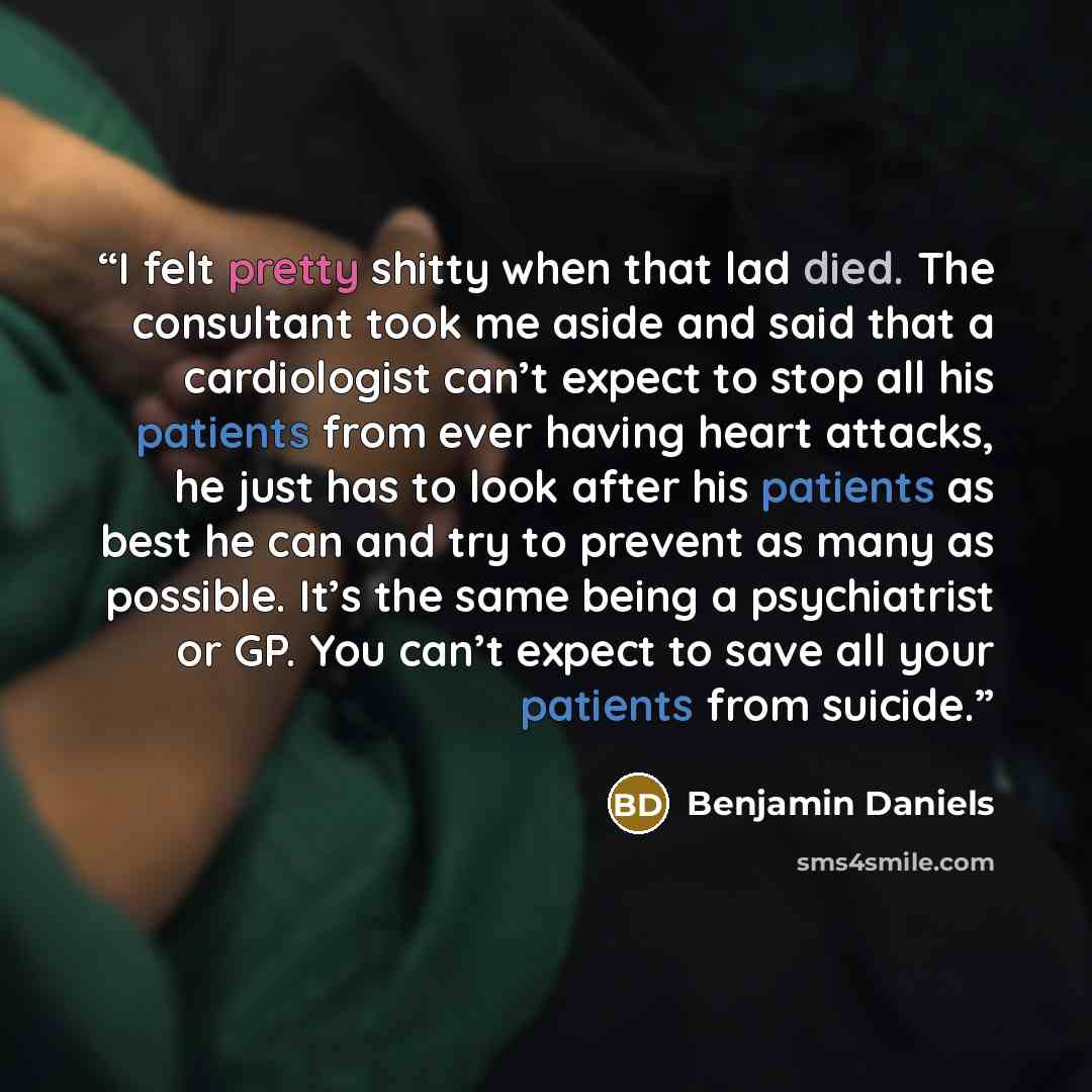 “I felt pretty shitty when that lad died. The consultant took me aside and said that a cardiologist can’t expect to stop all his patients from ever having heart attacks, he just has to look after his patients as best he can and try to prevent as many as possible. It’s the same being a psychiatrist…” quote by Benjamin Daniels