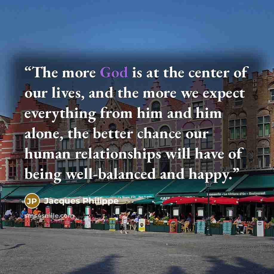 “The more God is at the center of our lives, and the more we expect everything from him and him alone, the better chance our human relationships will have of being well-balanced and happy.” quote by Jacques Philippe