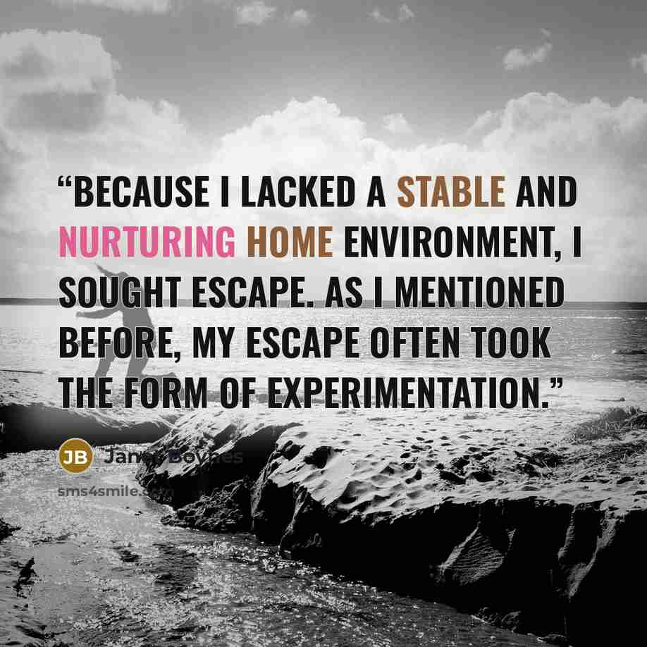 “Because I lacked a stable and nurturing home environment, I sought escape. As I mentioned before, my escape often took the form of experimentation.” quote by Janet Boynes