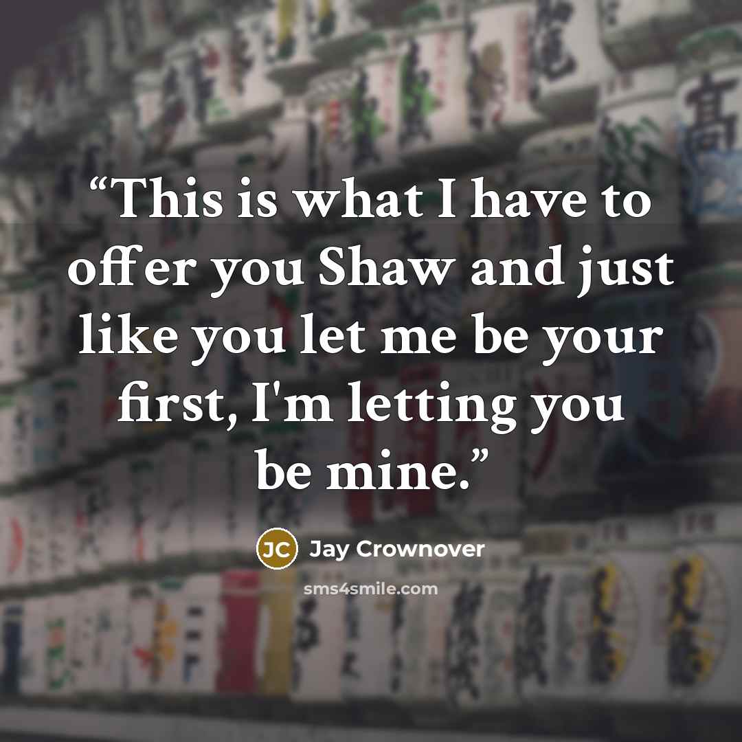 “This is what I have to offer you Shaw and just like you let me be your first, I'm letting you be mine.” quote by Jay Crownover