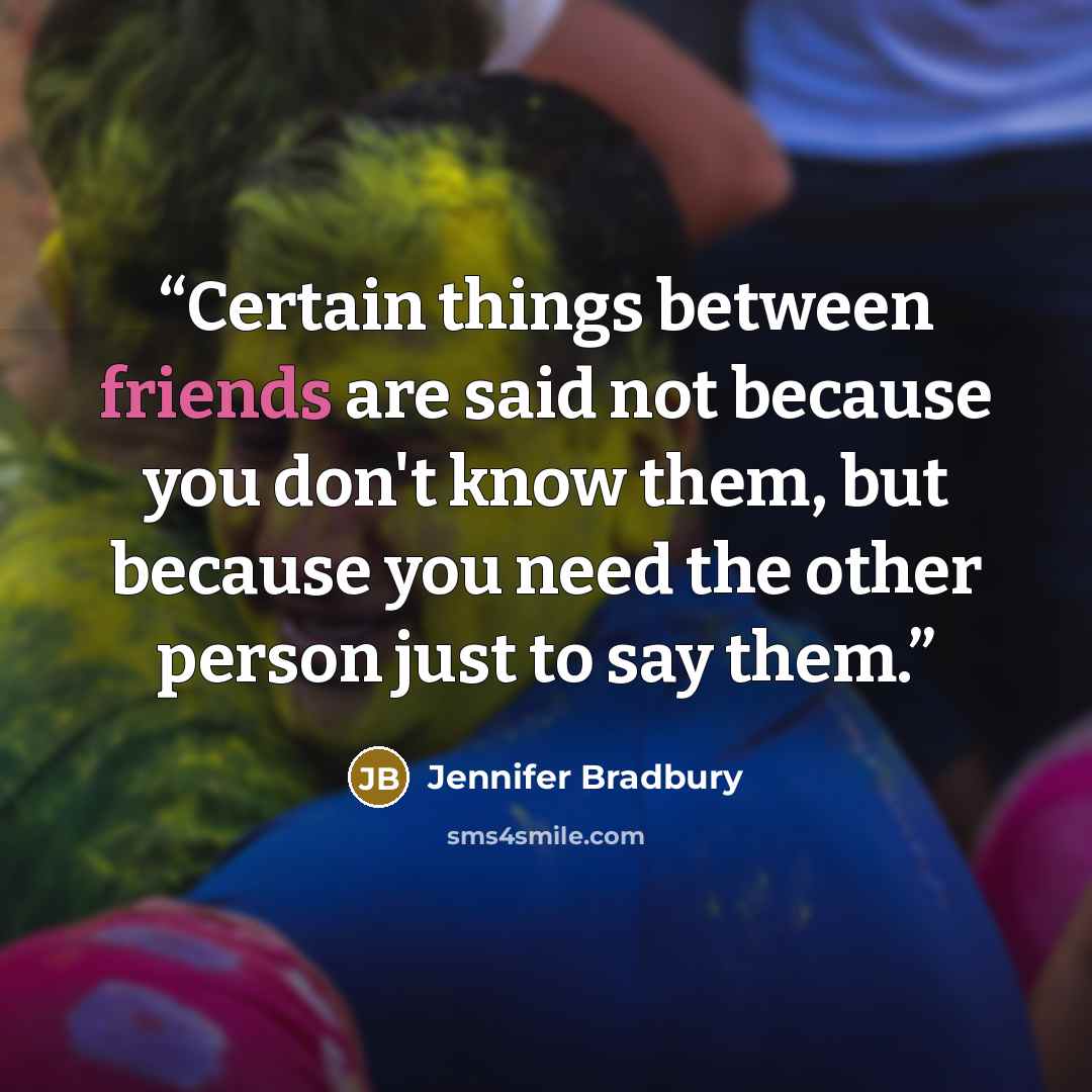 “Certain things between friends are said not because you don't know them, but because you need the other person just to say them.” quote by Jennifer Bradbury