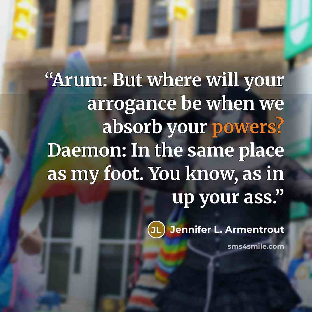 “Arum: But where will your arrogance be when we absorb your powers? Daemon: In the same place as my foot. You know, as in up your ass.” quote by Jennifer L. Armentrout