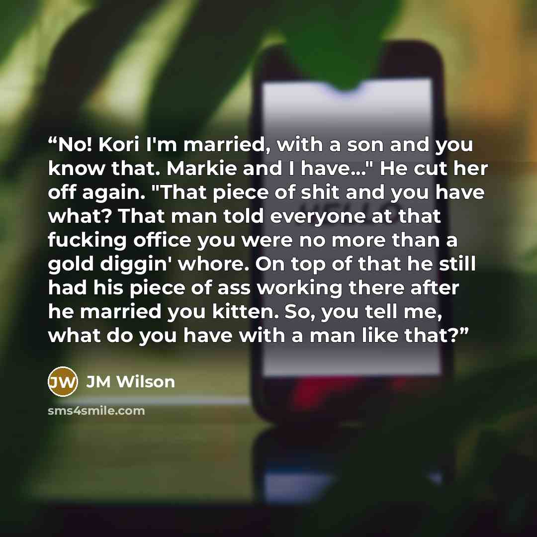 “No! Kori I'm married, with a son and you know that. Markie and I have..." He cut her off again. "That piece of shit and you have what? That man told everyone at that fucking office you were no more than a gold diggin' whore. On top of that he still had his piece of ass working there after he…” quote by JM Wilson