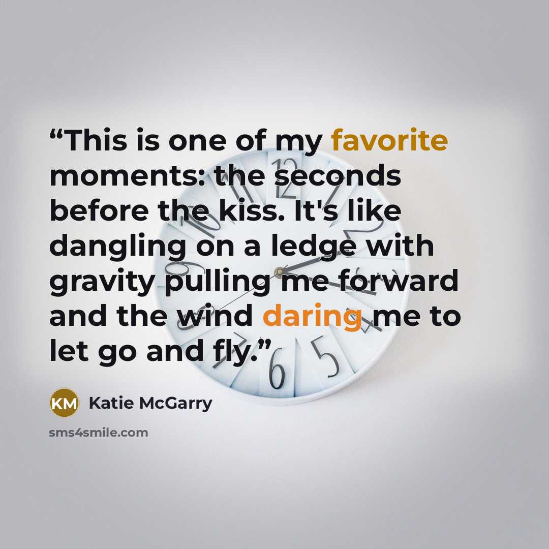 “This is one of my favorite moments: the seconds before the kiss. It's like dangling on a ledge with gravity pulling me forward and the wind daring me to let go and fly.” quote by Katie McGarry