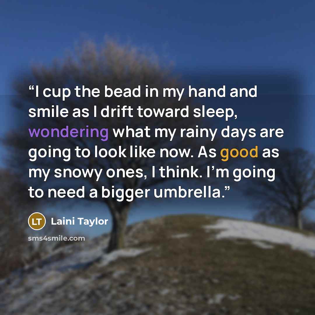 “I cup the bead in my hand and smile as I drift toward sleep, wondering what my rainy days are going to look like now. As good as my snowy ones, I think. I’m going to need a bigger umbrella.” quote by Laini Taylor