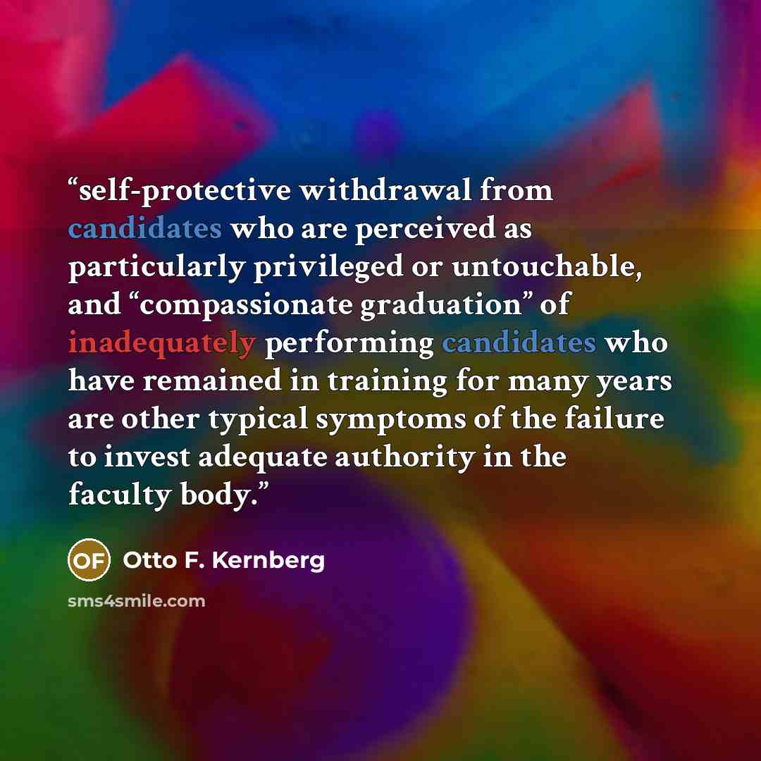 “self-protective withdrawal from candidates who are perceived as particularly privileged or untouchable, and “compassionate graduation” of inadequately performing candidates who have remained in training for many years are other typical symptoms of the failure to invest adequate authority in the…” quote by Otto F. Kernberg