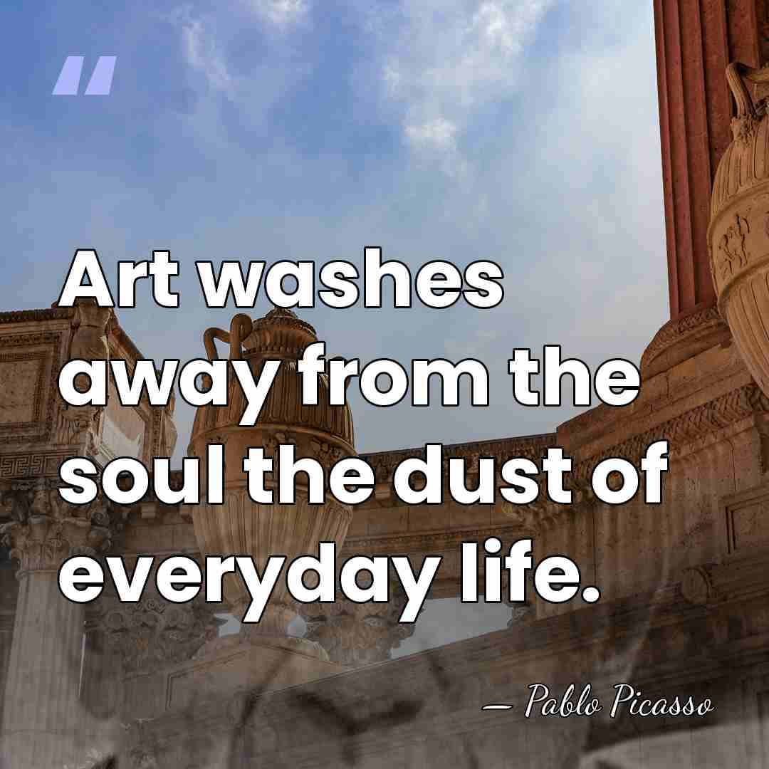 Art washes away from the soul the dust of everyday life. - Pablo Picasso