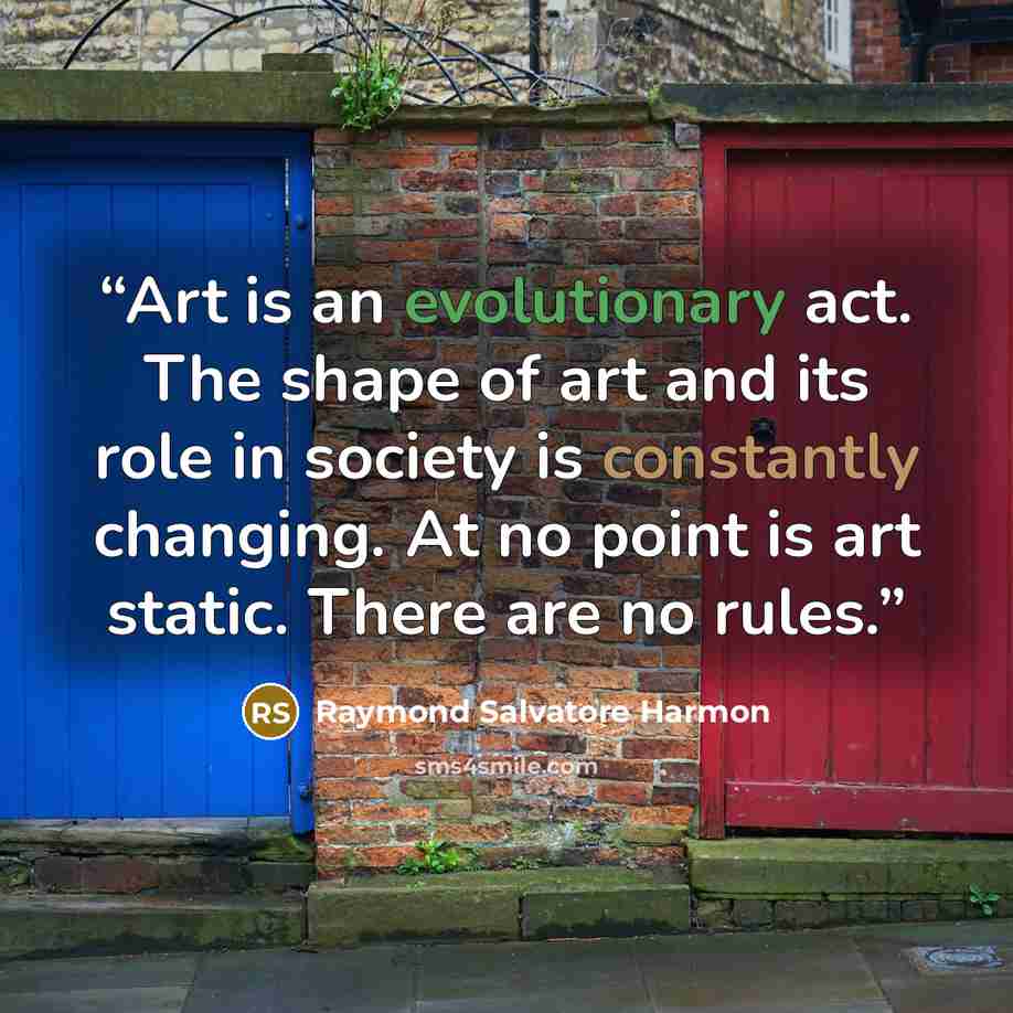 “Art is an evolutionary act. The shape of art and its role in society is constantly changing. At no point is art static. There are no rules.” quote by Raymond Salvatore Harmon