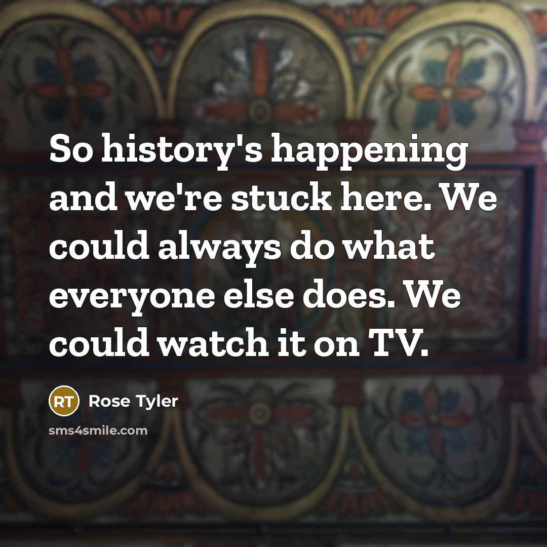 “So history's happening and we're stuck here. We could always…” quote by Rose Tyler