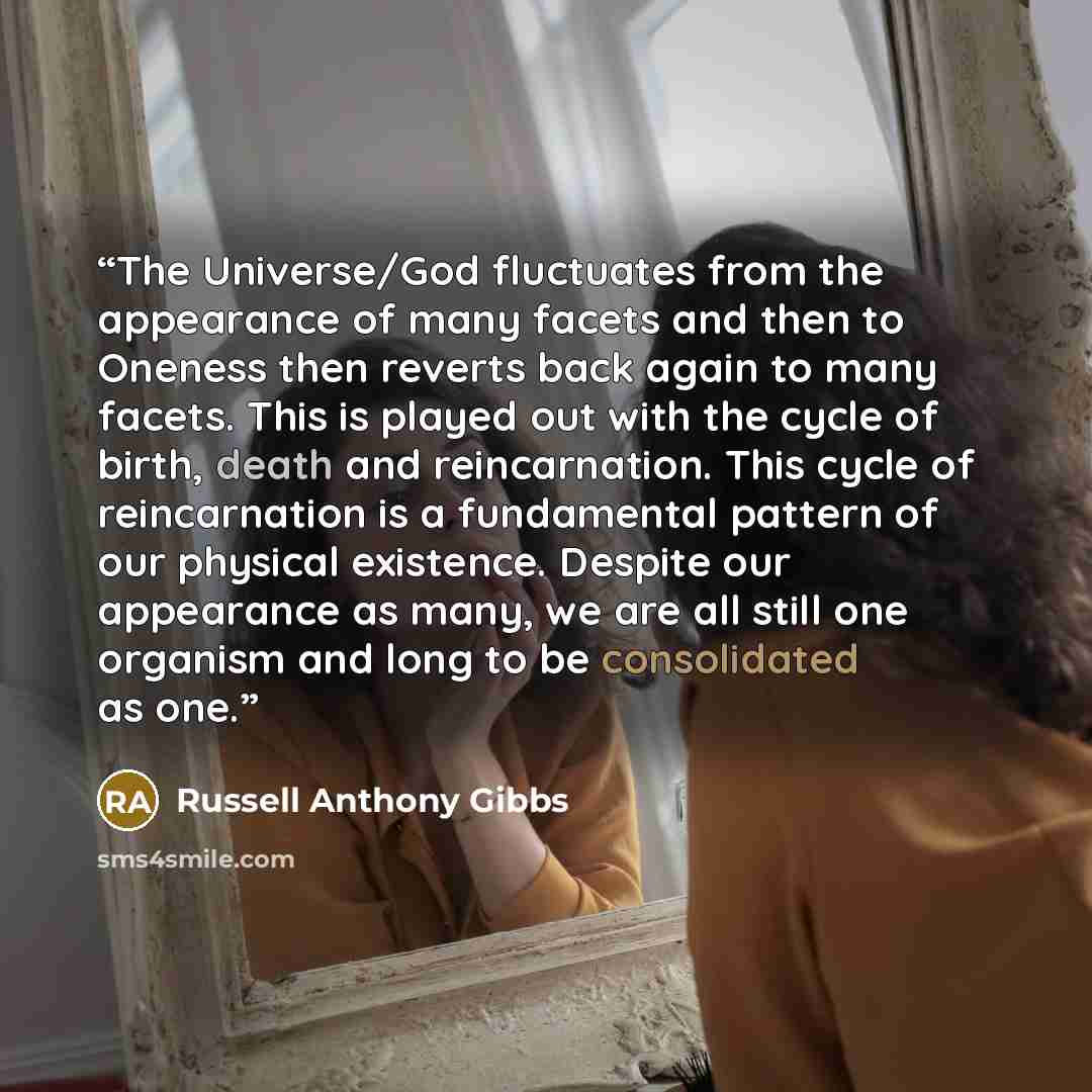 “The Universe/God fluctuates from the appearance of many facets and then to Oneness then reverts back again to many facets. This is played out with the cycle of birth, death and reincarnation. This cycle of reincarnation is a fundamental pattern of our physical existence. Despite our appearance as…” quote by Russell Anthony Gibbs
