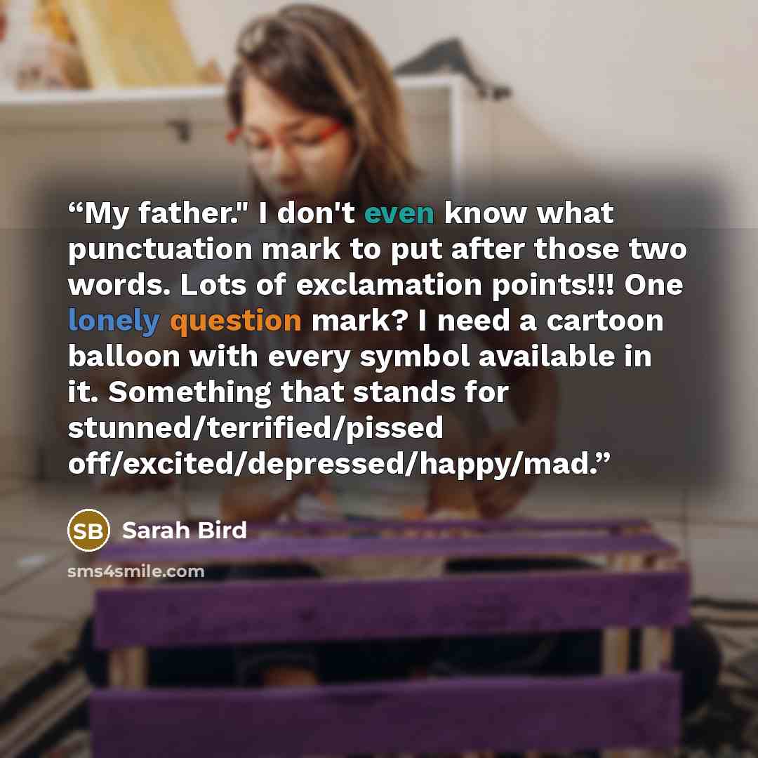 “My father." I don't even know what punctuation mark to put after those two words. Lots of exclamation points!!! One lonely question mark? I need a cartoon balloon with every symbol available in it. Something that stands for stunned/terrified/pissed off/excited/depressed/happy/mad.” quote by Sarah Bird