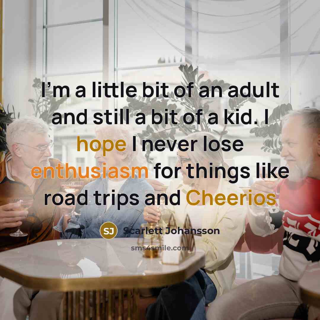 “I'm a little bit of an adult and still a bit of a kid. I hope I never lose enthusiasm for things like road trips and Cheerios” quote by Scarlett Johansson