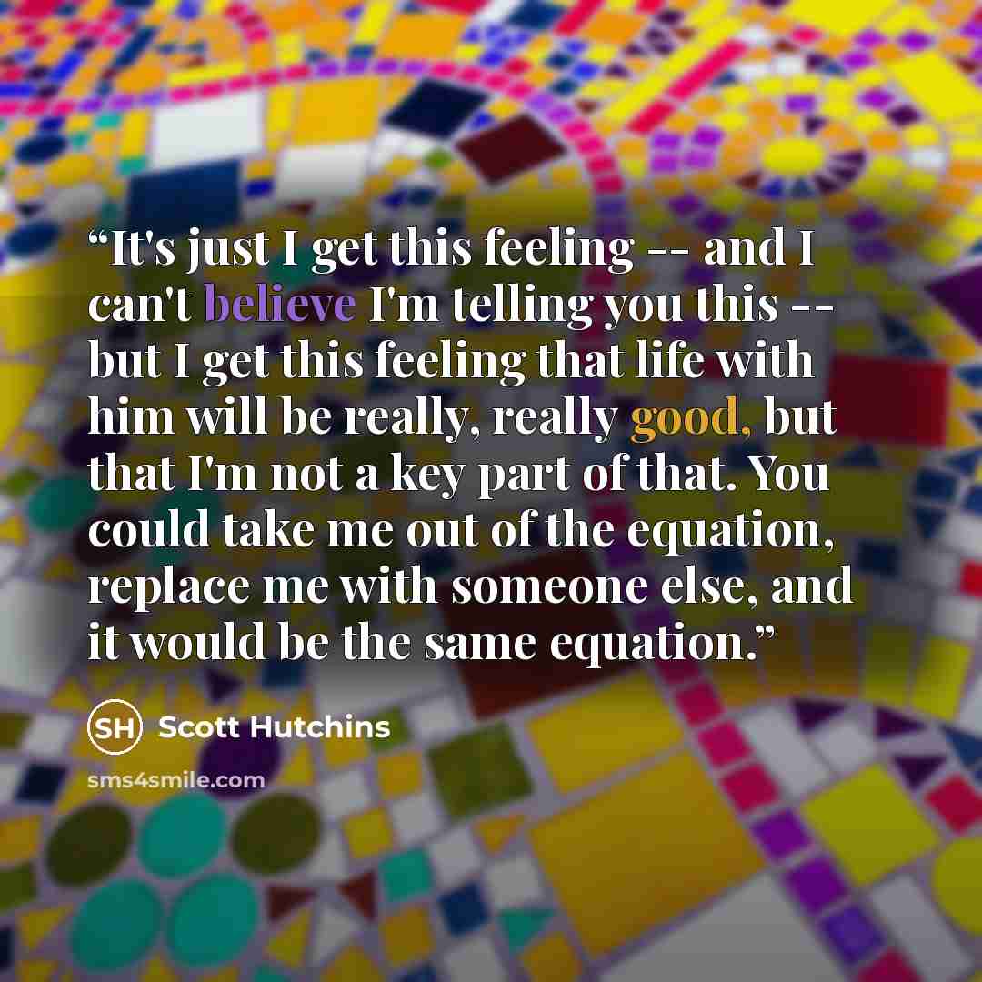 “It's just I get this feeling -- and I can't believe I'm telling you this -- but I get this feeling that life with him will be really, really good, but that I'm not a key part of that. You could take me out of the equation, replace me with someone else, and it would be the same equation.” quote by Scott Hutchins