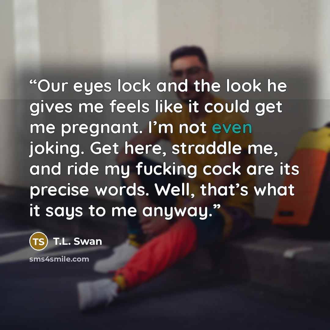 “Our eyes lock and the look he gives me feels like it could get me pregnant. I’m not even joking. Get here, straddle me, and ride my fucking cock are its precise words. Well, that’s what it says to me anyway.” quote by T.L. Swan