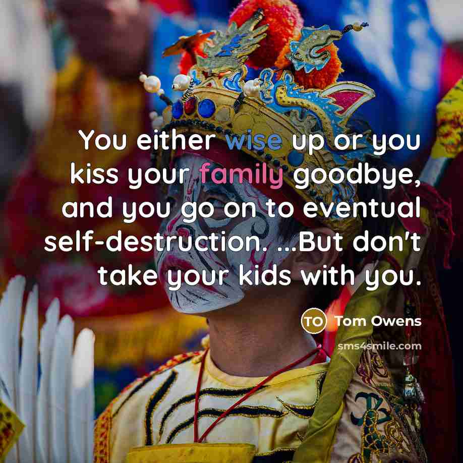 “You either wise up or you kiss your family goodbye, and you go on to eventual self-destruction. ...But don't take your kids with you.” quote by Tom Owens
