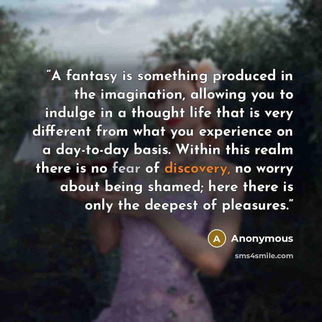 “A fantasy is something produced in the imagination, allowing you to indulge in a thought life that is very different from what you experience on a day-to-day basis. Within this realm there is no fear of discovery, no worry about being shamed; here there is only the deepest of pleasures.” quote by Anonymous