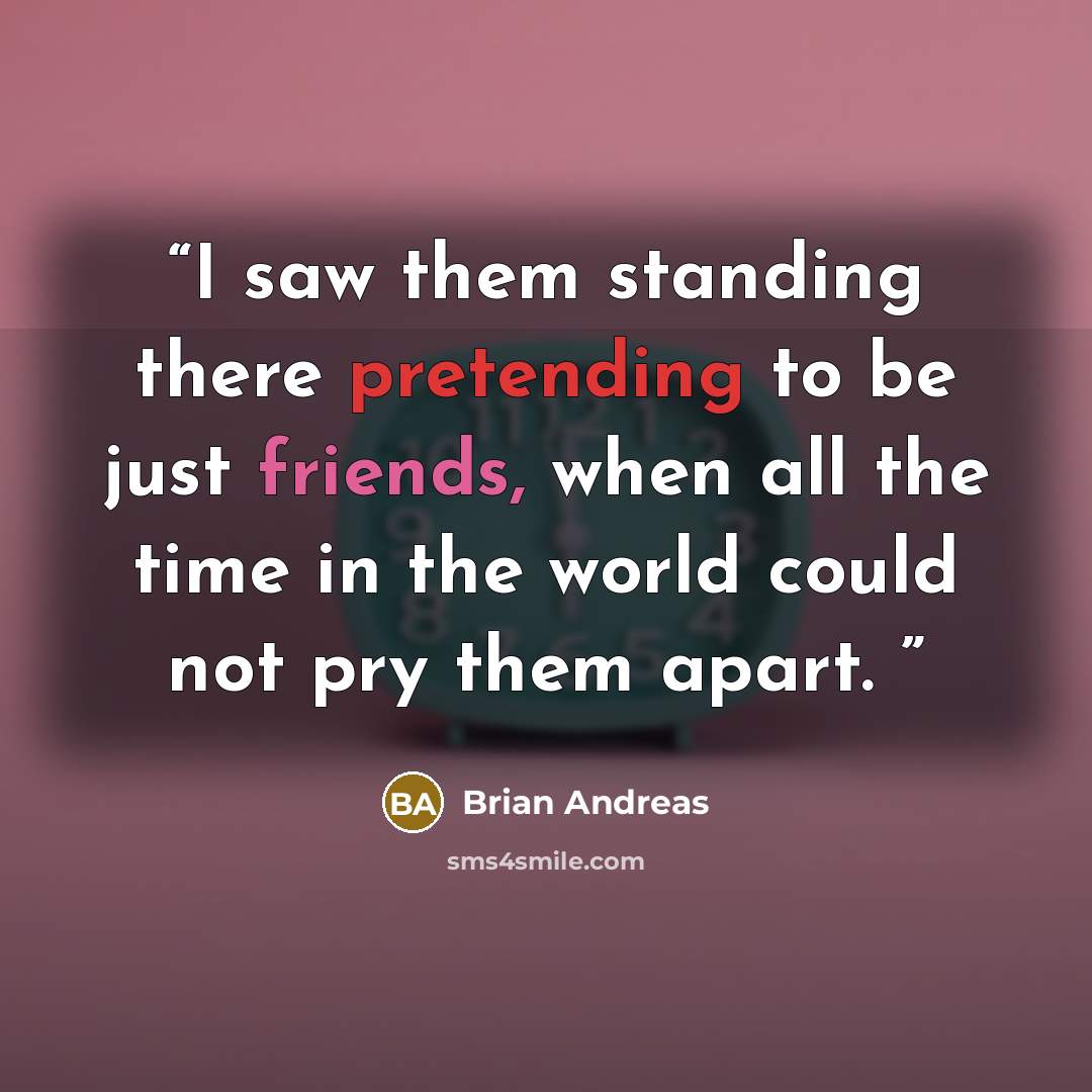 “I saw them standing there pretending to be just friends, when all the time in the world could not pry them apart.” quote by Brian Andreas