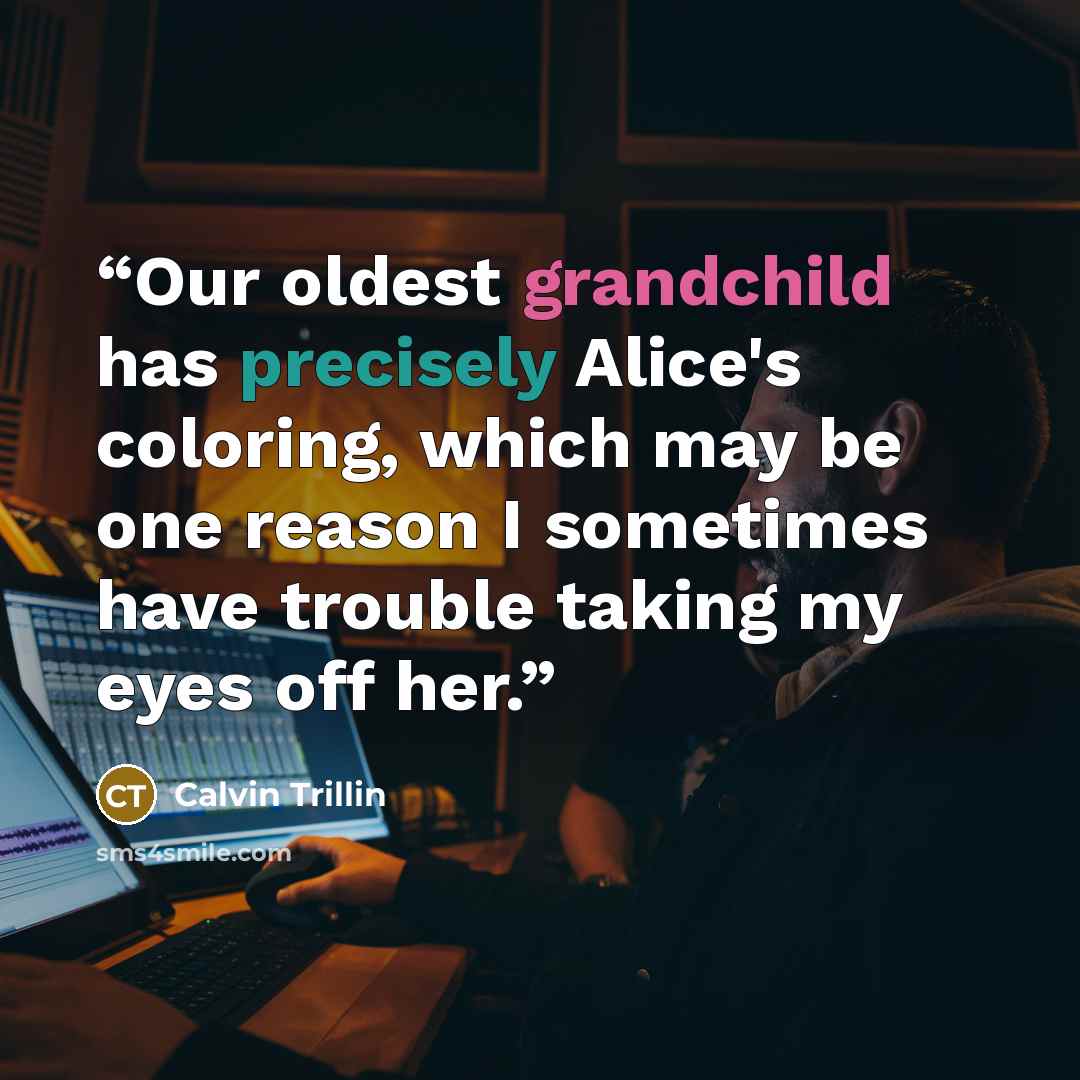 “Our oldest grandchild has precisely Alice's coloring, which may be one reason I sometimes have trouble taking my eyes off her.” quote by Calvin Trillin