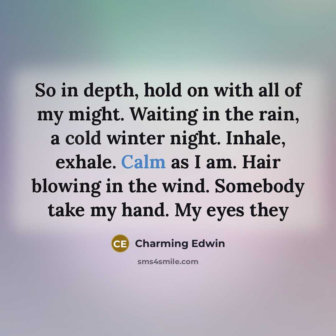 “So in depth, hold on with all of my might. Waiting in the rain, a cold winter night. Inhale, exhale. Calm as I am. Hair blowing in the wind. Somebody take my hand. My eyes they” quote by Charming Edwin